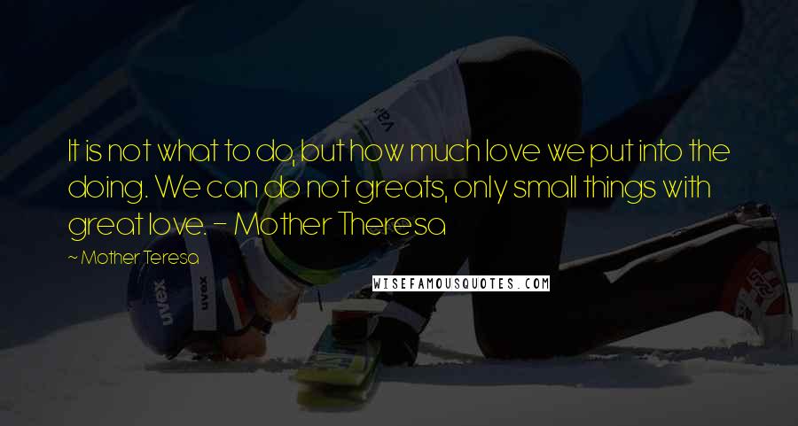 Mother Teresa Quotes: It is not what to do, but how much love we put into the doing. We can do not greats, only small things with great love. - Mother Theresa