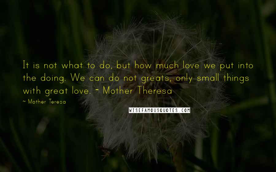 Mother Teresa Quotes: It is not what to do, but how much love we put into the doing. We can do not greats, only small things with great love. - Mother Theresa