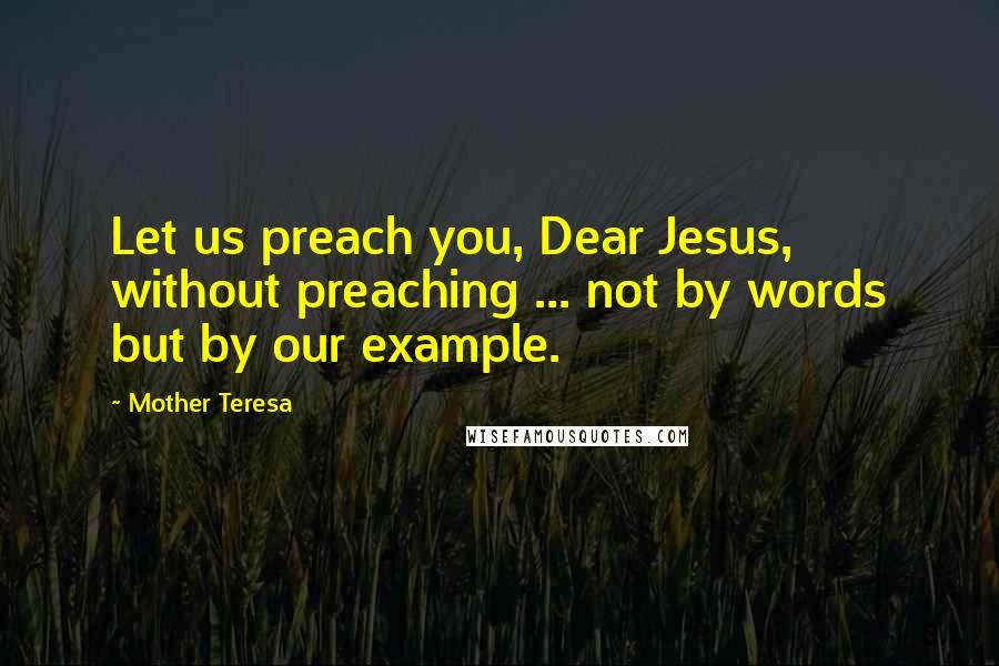 Mother Teresa Quotes: Let us preach you, Dear Jesus, without preaching ... not by words but by our example.