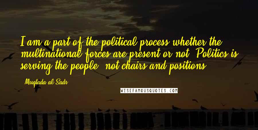 Muqtada Al Sadr Quotes: I am a part of the political process whether the multinational forces are present or not. Politics is serving the people, not chairs and positions.