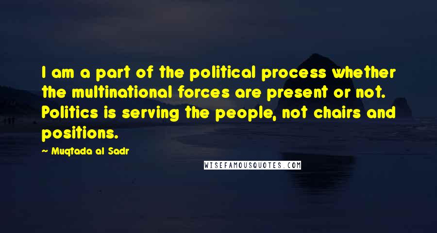 Muqtada Al Sadr Quotes: I am a part of the political process whether the multinational forces are present or not. Politics is serving the people, not chairs and positions.