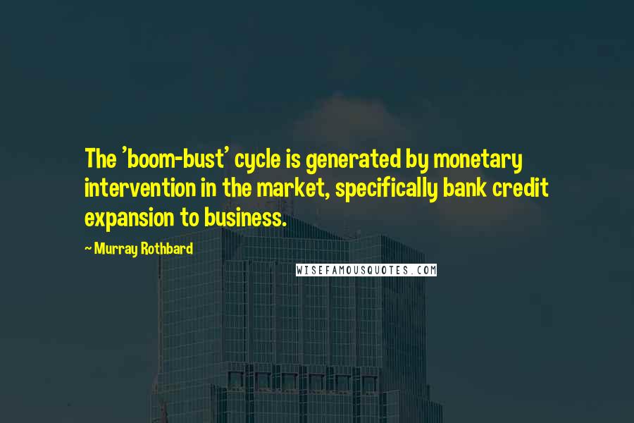 Murray Rothbard Quotes: The 'boom-bust' cycle is generated by monetary intervention in the market, specifically bank credit expansion to business.