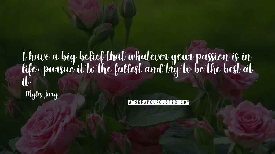 Myles Jury Quotes: I have a big belief that whatever your passion is in life, pursue it to the fullest and try to be the best at it.