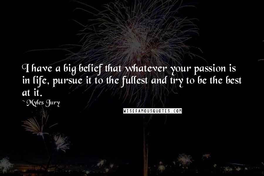 Myles Jury Quotes: I have a big belief that whatever your passion is in life, pursue it to the fullest and try to be the best at it.