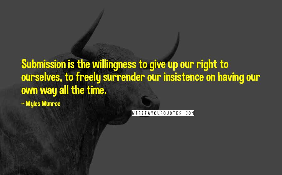 Myles Munroe Quotes: Submission is the willingness to give up our right to ourselves, to freely surrender our insistence on having our own way all the time.