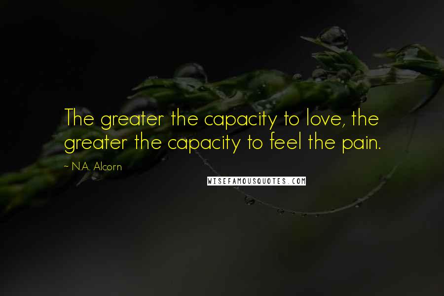 N.A. Alcorn Quotes: The greater the capacity to love, the greater the capacity to feel the pain.