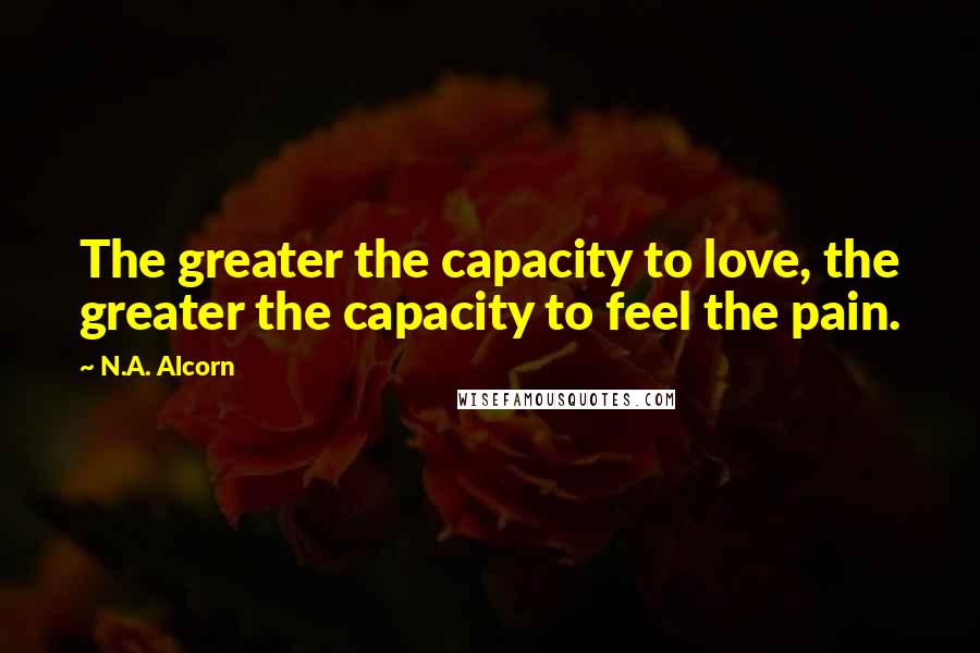 N.A. Alcorn Quotes: The greater the capacity to love, the greater the capacity to feel the pain.