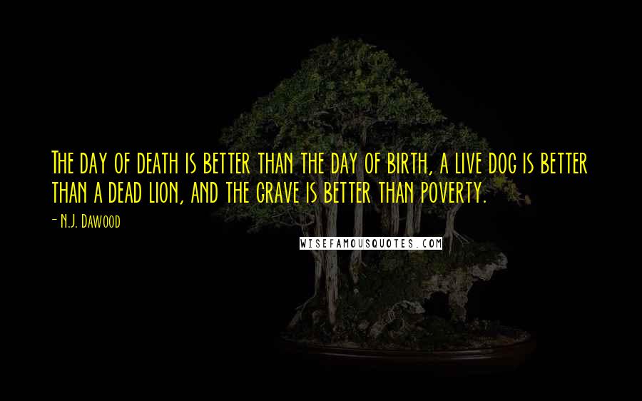 N.J. Dawood Quotes: The day of death is better than the day of birth, a live dog is better than a dead lion, and the grave is better than poverty.