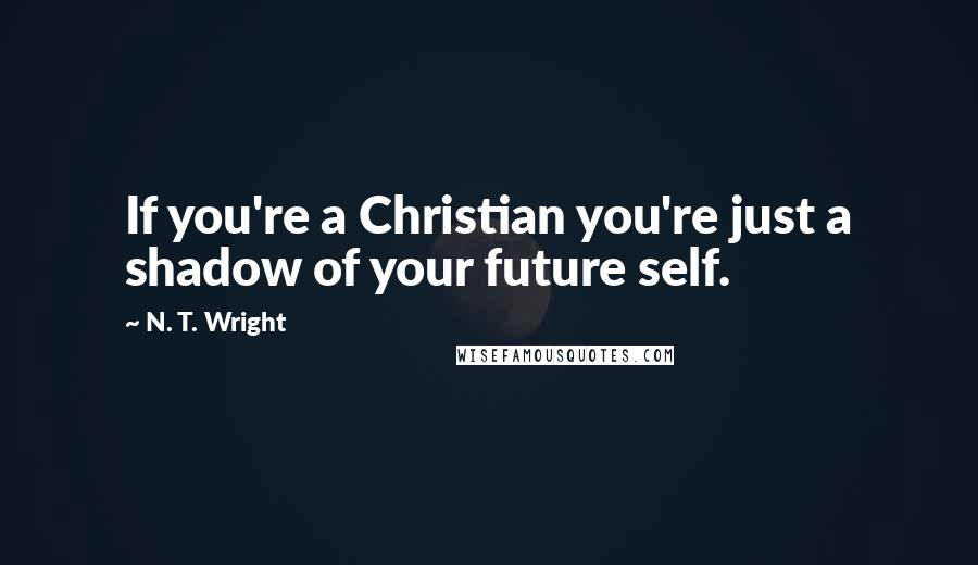 N. T. Wright Quotes: If you're a Christian you're just a shadow of your future self.