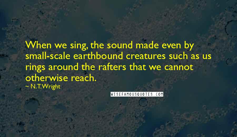 N. T. Wright Quotes: When we sing, the sound made even by small-scale earthbound creatures such as us rings around the rafters that we cannot otherwise reach.