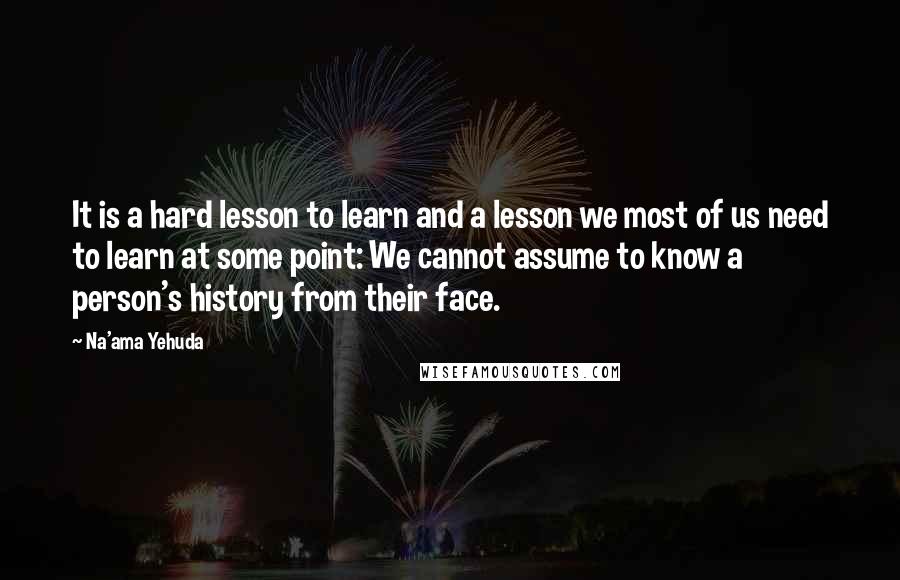 Na'ama Yehuda Quotes: It is a hard lesson to learn and a lesson we most of us need to learn at some point: We cannot assume to know a person's history from their face.