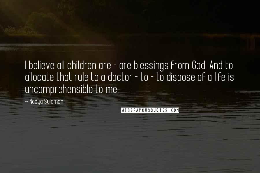 Nadya Suleman Quotes: I believe all children are - are blessings from God. And to allocate that rule to a doctor - to - to dispose of a life is uncomprehensible to me.