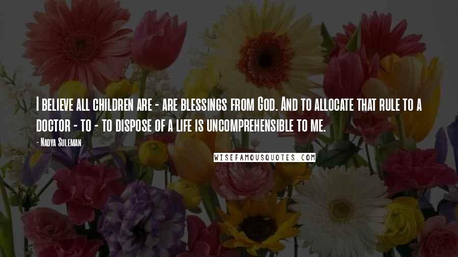 Nadya Suleman Quotes: I believe all children are - are blessings from God. And to allocate that rule to a doctor - to - to dispose of a life is uncomprehensible to me.