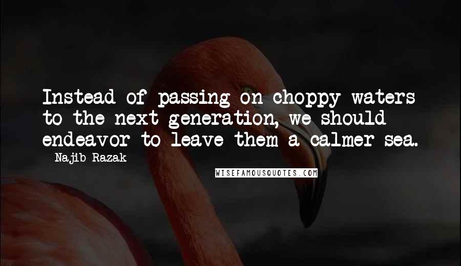 Najib Razak Quotes: Instead of passing on choppy waters to the next generation, we should endeavor to leave them a calmer sea.