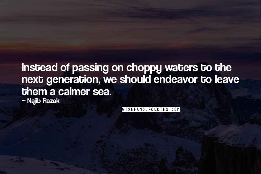 Najib Razak Quotes: Instead of passing on choppy waters to the next generation, we should endeavor to leave them a calmer sea.