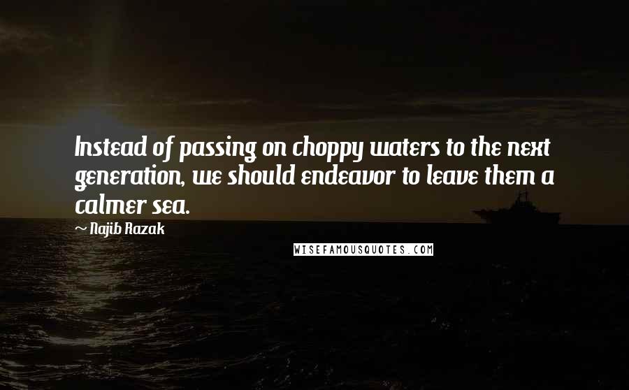 Najib Razak Quotes: Instead of passing on choppy waters to the next generation, we should endeavor to leave them a calmer sea.