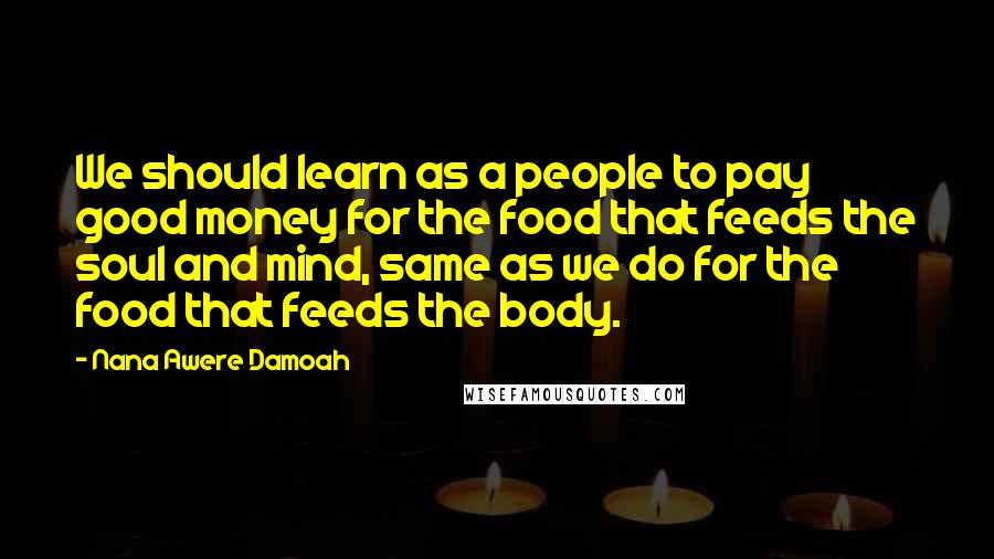 Nana Awere Damoah Quotes: We should learn as a people to pay good money for the food that feeds the soul and mind, same as we do for the food that feeds the body.