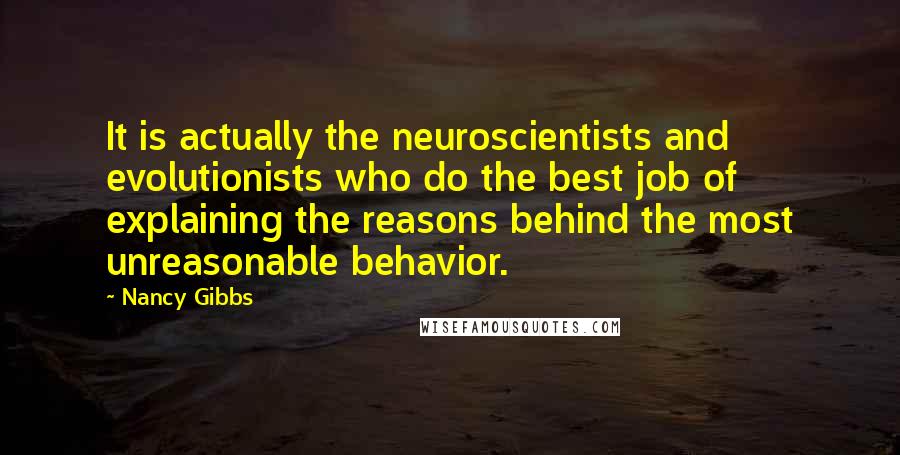 Nancy Gibbs Quotes: It is actually the neuroscientists and evolutionists who do the best job of explaining the reasons behind the most unreasonable behavior.