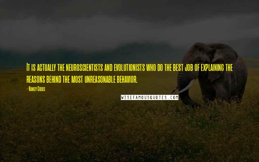 Nancy Gibbs Quotes: It is actually the neuroscientists and evolutionists who do the best job of explaining the reasons behind the most unreasonable behavior.