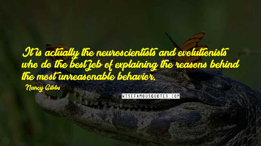 Nancy Gibbs Quotes: It is actually the neuroscientists and evolutionists who do the best job of explaining the reasons behind the most unreasonable behavior.