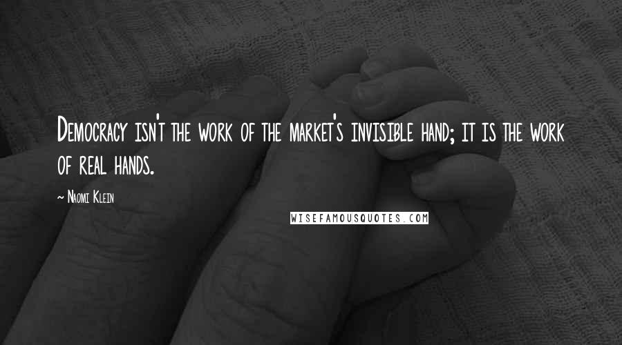 Naomi Klein Quotes: Democracy isn't the work of the market's invisible hand; it is the work of real hands.