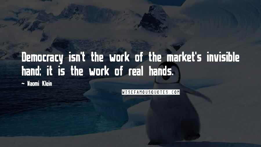 Naomi Klein Quotes: Democracy isn't the work of the market's invisible hand; it is the work of real hands.