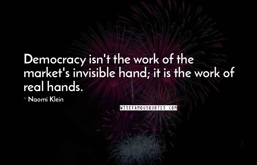 Naomi Klein Quotes: Democracy isn't the work of the market's invisible hand; it is the work of real hands.