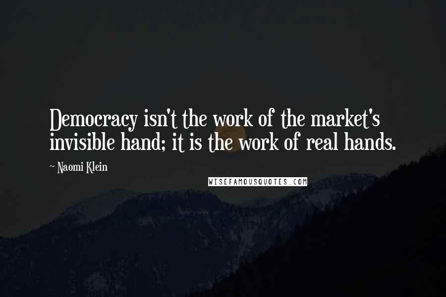 Naomi Klein Quotes: Democracy isn't the work of the market's invisible hand; it is the work of real hands.