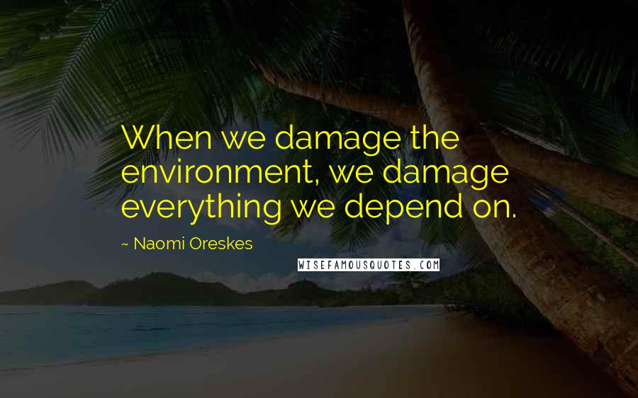 Naomi Oreskes Quotes: When we damage the environment, we damage everything we depend on.