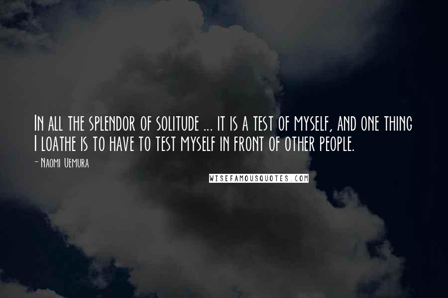 Naomi Uemura Quotes: In all the splendor of solitude ... it is a test of myself, and one thing I loathe is to have to test myself in front of other people.