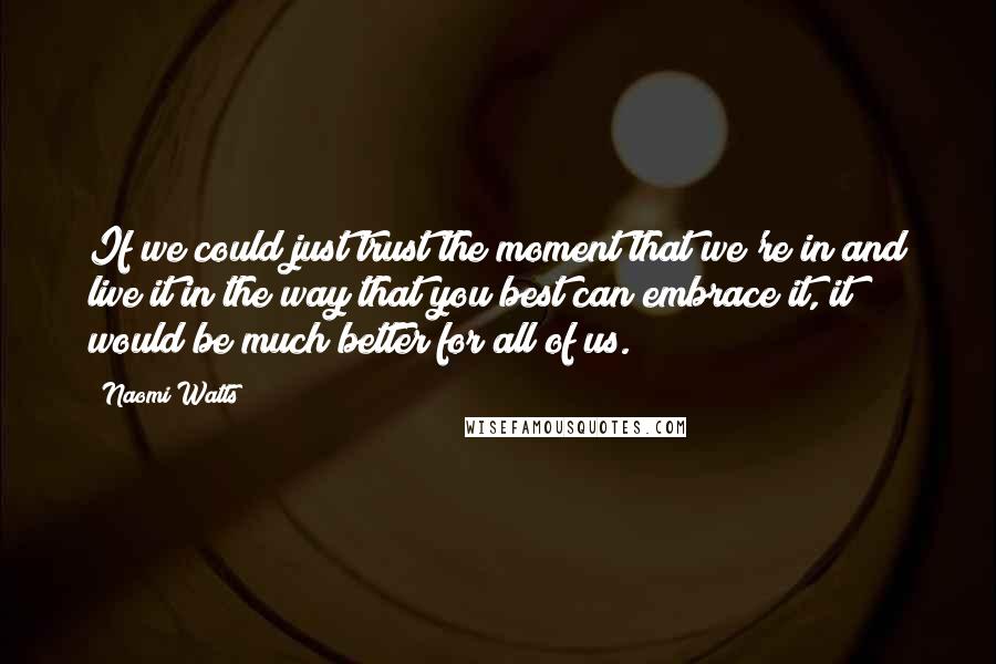 Naomi Watts Quotes: If we could just trust the moment that we're in and live it in the way that you best can embrace it, it would be much better for all of us.