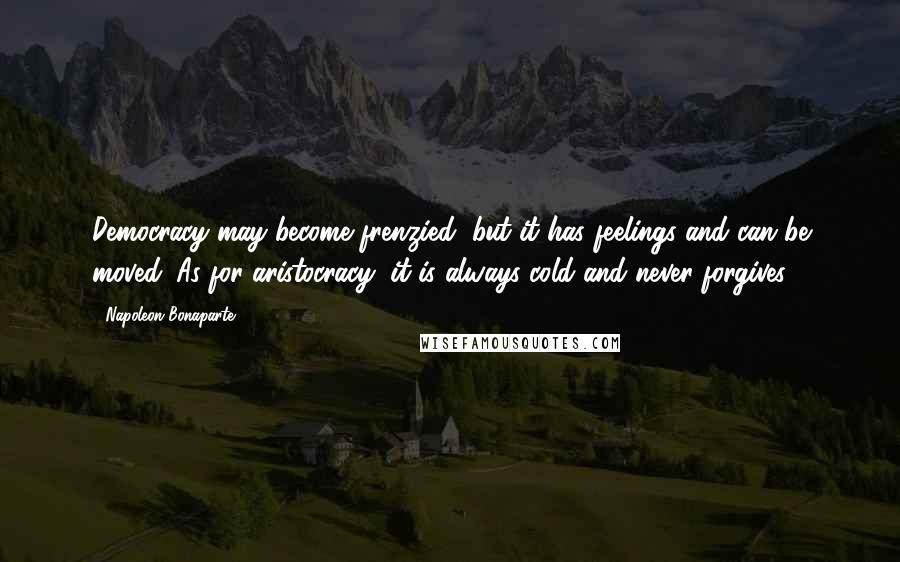 Napoleon Bonaparte Quotes: Democracy may become frenzied, but it has feelings and can be moved. As for aristocracy, it is always cold and never forgives.