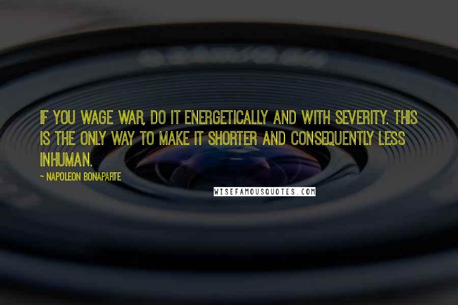 Napoleon Bonaparte Quotes: If you wage war, do it energetically and with severity. This is the only way to make it shorter and consequently less inhuman.