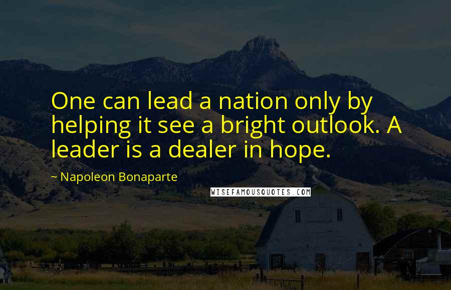 Napoleon Bonaparte Quotes: One can lead a nation only by helping it see a bright outlook. A leader is a dealer in hope.