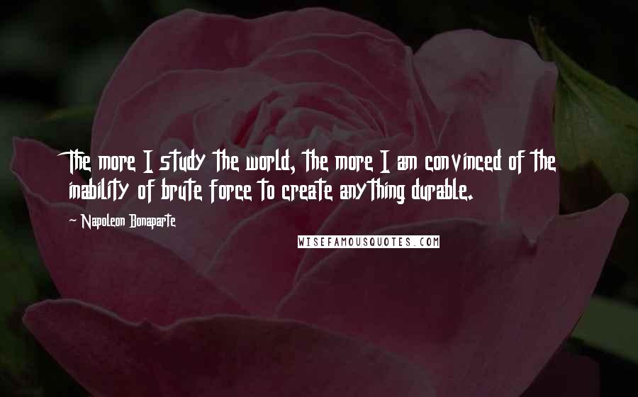 Napoleon Bonaparte Quotes: The more I study the world, the more I am convinced of the inability of brute force to create anything durable.