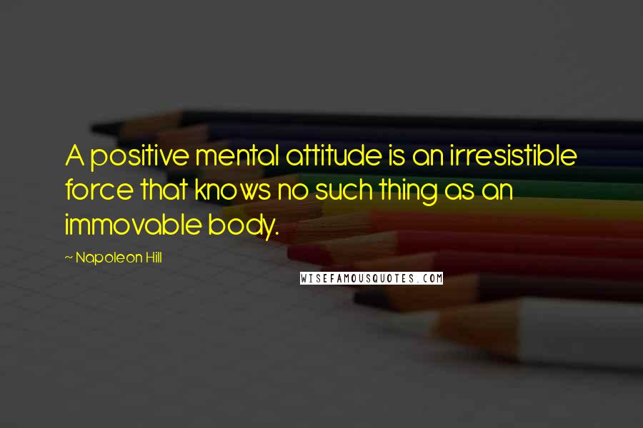 Napoleon Hill Quotes: A positive mental attitude is an irresistible force that knows no such thing as an immovable body.