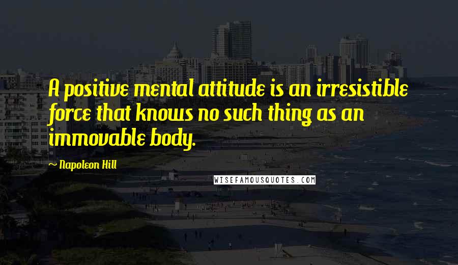 Napoleon Hill Quotes: A positive mental attitude is an irresistible force that knows no such thing as an immovable body.