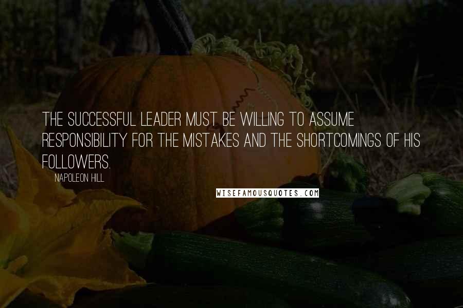 Napoleon Hill Quotes: The successful leader must be willing to assume responsibility for the mistakes and the shortcomings of his followers.