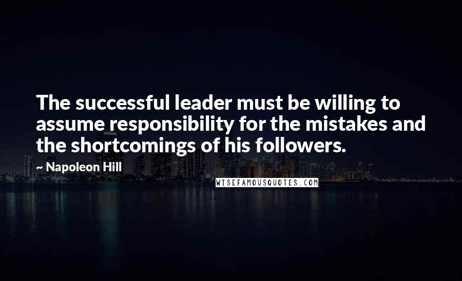 Napoleon Hill Quotes: The successful leader must be willing to assume responsibility for the mistakes and the shortcomings of his followers.