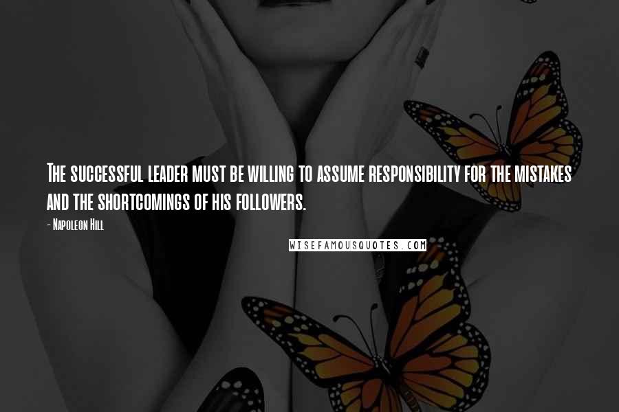 Napoleon Hill Quotes: The successful leader must be willing to assume responsibility for the mistakes and the shortcomings of his followers.