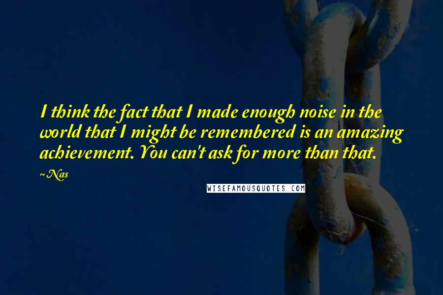 Nas Quotes: I think the fact that I made enough noise in the world that I might be remembered is an amazing achievement. You can't ask for more than that.