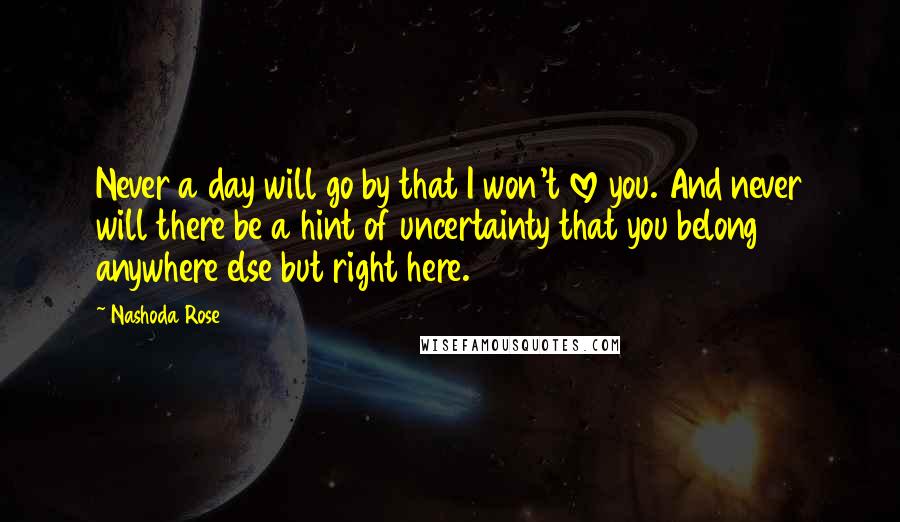 Nashoda Rose Quotes: Never a day will go by that I won't love you. And never will there be a hint of uncertainty that you belong anywhere else but right here.