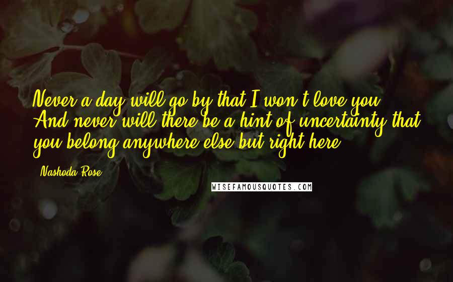 Nashoda Rose Quotes: Never a day will go by that I won't love you. And never will there be a hint of uncertainty that you belong anywhere else but right here.