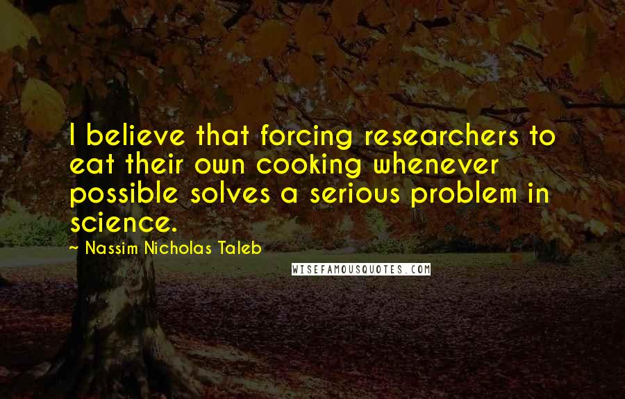 Nassim Nicholas Taleb Quotes: I believe that forcing researchers to eat their own cooking whenever possible solves a serious problem in science.