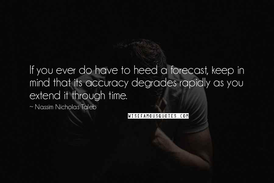 Nassim Nicholas Taleb Quotes: If you ever do have to heed a forecast, keep in mind that its accuracy degrades rapidly as you extend it through time.