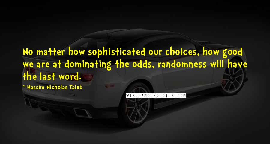 Nassim Nicholas Taleb Quotes: No matter how sophisticated our choices, how good we are at dominating the odds, randomness will have the last word.