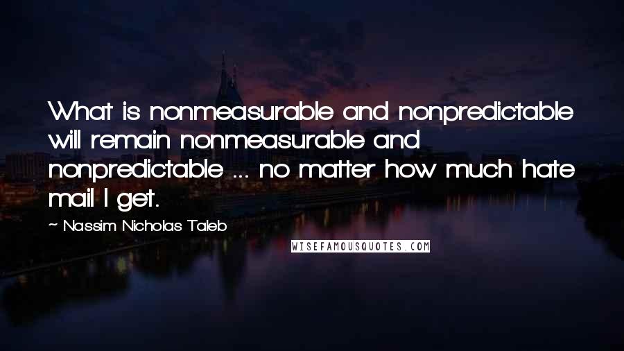 Nassim Nicholas Taleb Quotes: What is nonmeasurable and nonpredictable will remain nonmeasurable and nonpredictable ... no matter how much hate mail I get.