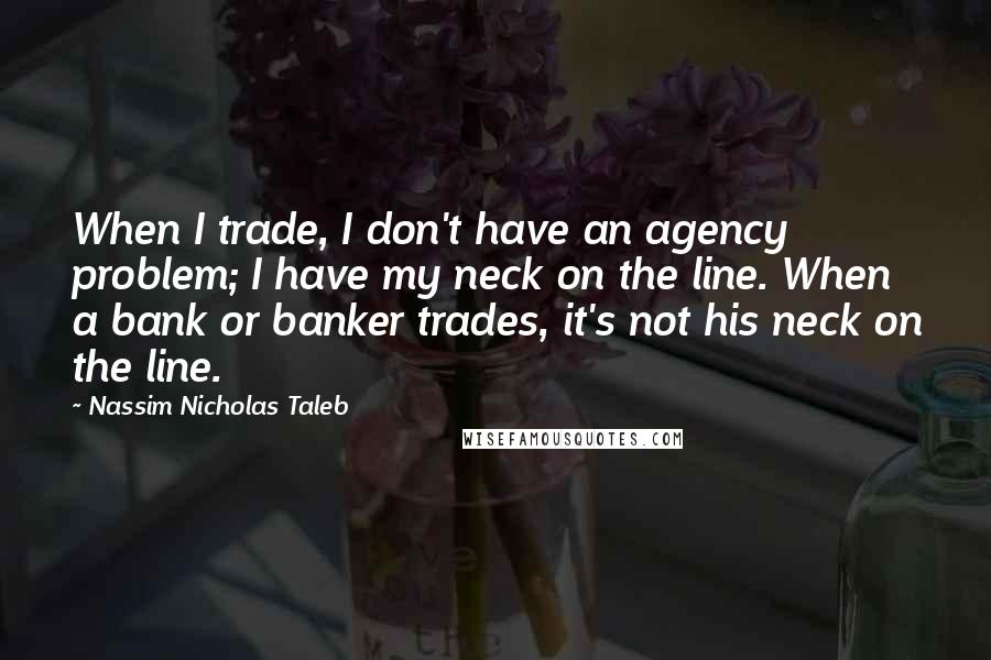 Nassim Nicholas Taleb Quotes: When I trade, I don't have an agency problem; I have my neck on the line. When a bank or banker trades, it's not his neck on the line.