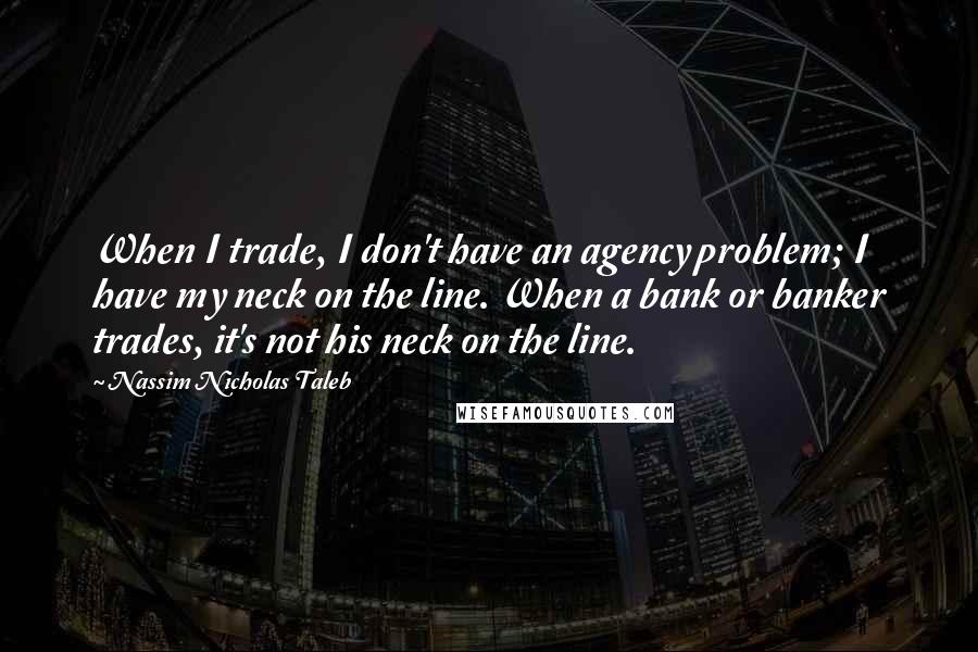 Nassim Nicholas Taleb Quotes: When I trade, I don't have an agency problem; I have my neck on the line. When a bank or banker trades, it's not his neck on the line.