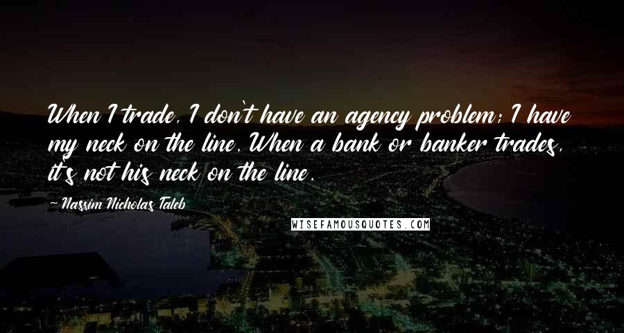 Nassim Nicholas Taleb Quotes: When I trade, I don't have an agency problem; I have my neck on the line. When a bank or banker trades, it's not his neck on the line.